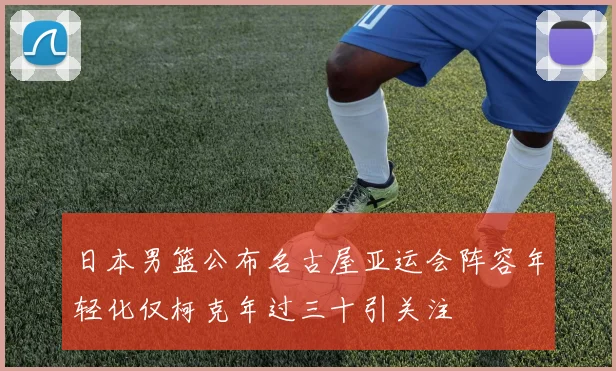 日本男篮公布名古屋亚运会阵容年轻化仅柯克年过三十引关注