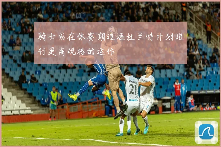 骑士或在休赛期追逐杜兰特计划进行更高规格的运作