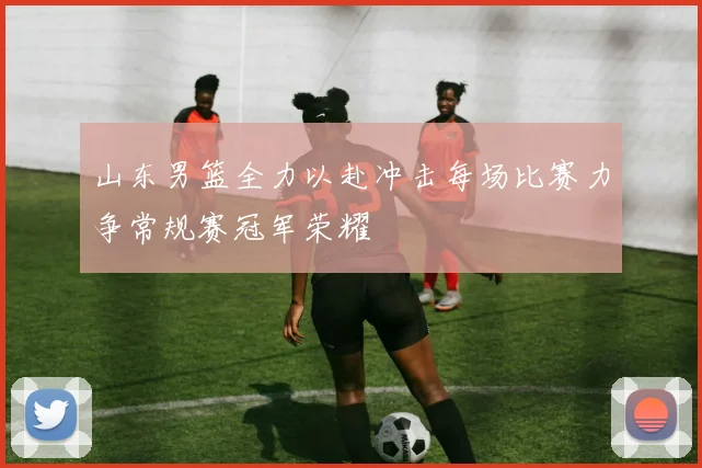 山东男篮全力以赴冲击每场比赛力争常规赛冠军荣耀