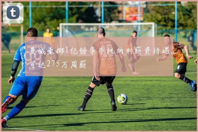 曼城豪掷1亿镑争夺托纳利薪资待遇可达275万周薪