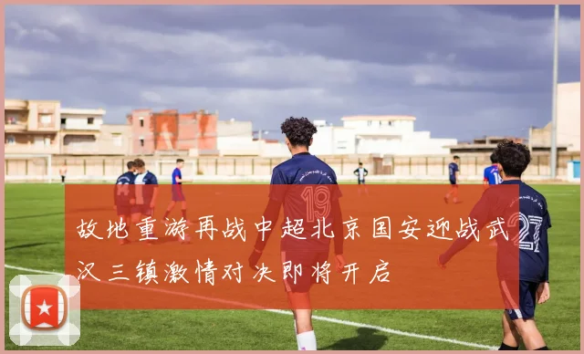 故地重游再战中超北京国安迎战武汉三镇激情对决即将开启