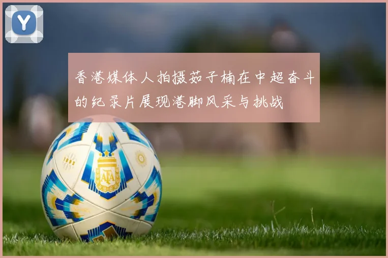 香港媒体人拍摄茹子楠在中超奋斗的纪录片展现港脚风采与挑战