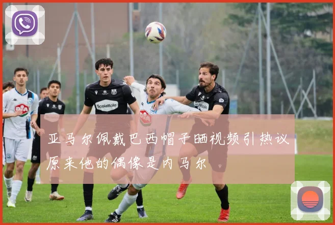 亚马尔佩戴巴西帽子晒视频引热议原来他的偶像是内马尔