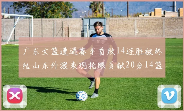 广东女篮遭遇赛季首败14连胜被终结山东外援表现抢眼贡献20分14篮板5助攻