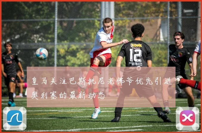 皇马关注巴斯托尼老佛爷优先引进奥利塞的最新动态