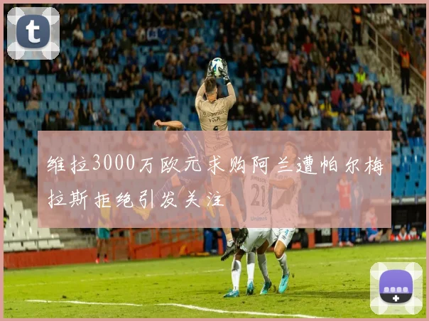 维拉3000万欧元求购阿兰遭帕尔梅拉斯拒绝引发关注