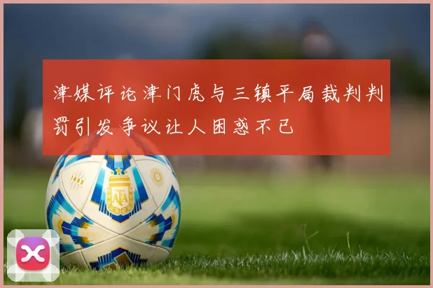 津媒评论津门虎与三镇平局裁判判罚引发争议让人困惑不已