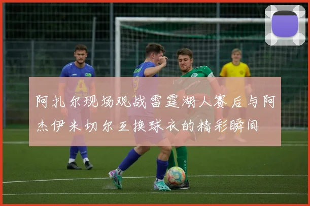 阿扎尔现场观战雷霆湖人赛后与阿杰伊米切尔互换球衣的精彩瞬间