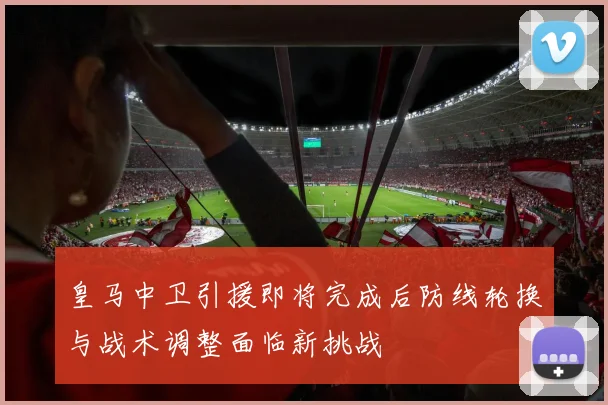 皇马中卫引援即将完成后防线轮换与战术调整面临新挑战
