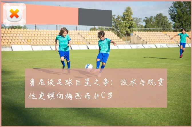 鲁尼谈足球巨星之争：技术与观赏性更倾向梅西而非C罗