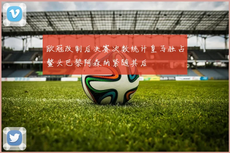 欧冠改制后决赛次数统计皇马独占鳌头巴黎阿森纳紧随其后