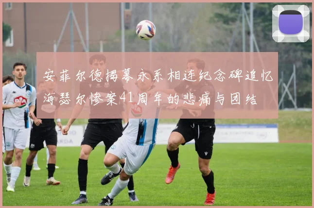安菲尔德揭幕永系相连纪念碑追忆海瑟尔惨案41周年的悲痛与团结