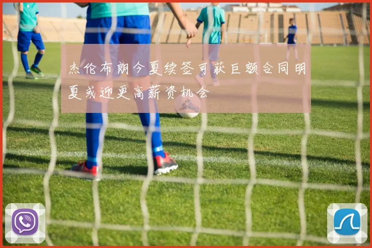 杰伦布朗今夏续签可获巨额合同明夏或迎更高薪资机会