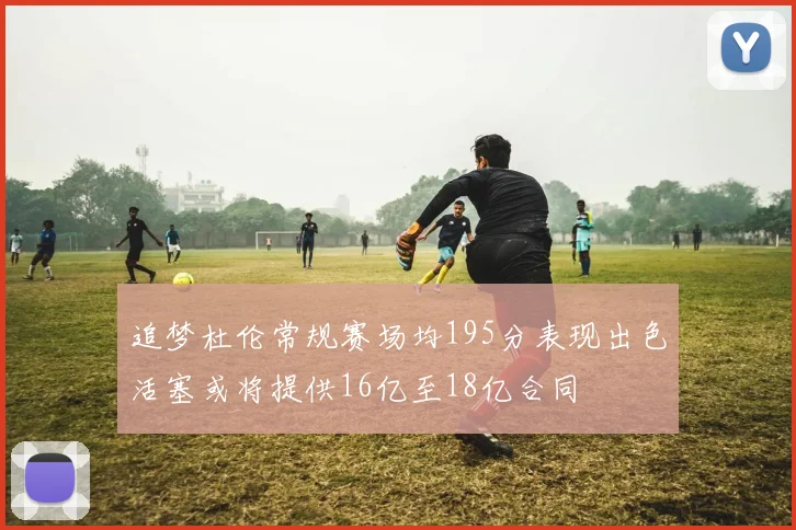 追梦杜伦常规赛场均195分表现出色活塞或将提供16亿至18亿合同