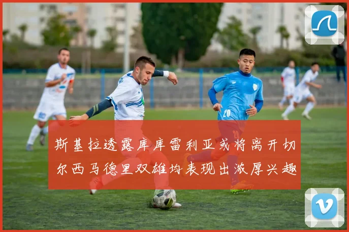 斯基拉透露库库雷利亚或将离开切尔西马德里双雄均表现出浓厚兴趣