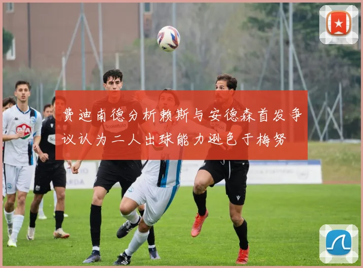 费迪南德分析赖斯与安德森首发争议认为二人出球能力逊色于梅努