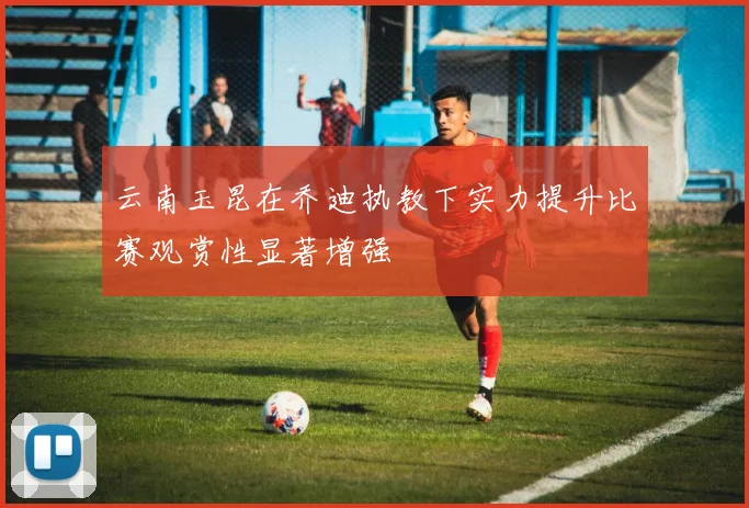 云南玉昆在乔迪执教下实力提升比赛观赏性显著增强