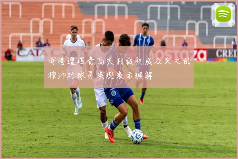 海港遭遇青岛失利裁判成众矢之的穆帅对球员表现表示理解