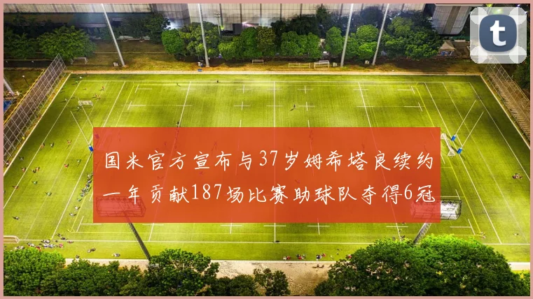 国米官方宣布与37岁姆希塔良续约一年贡献187场比赛助球队夺得6冠