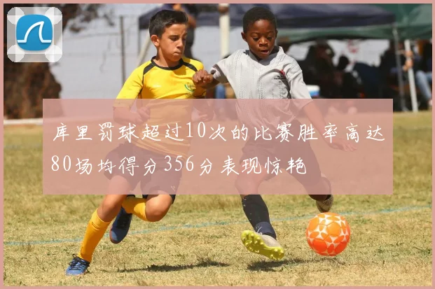 库里罚球超过10次的比赛胜率高达80场均得分356分表现惊艳