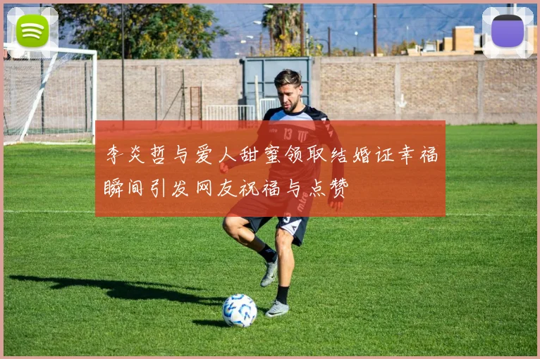 李炎哲与爱人甜蜜领取结婚证幸福瞬间引发网友祝福与点赞