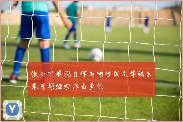 张玉宁展现自律与韧性国足锋线未来可期继续担当重任