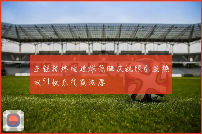 王钰栋终结进球荒晒庆祝照引发热议51快乐气氛浓厚