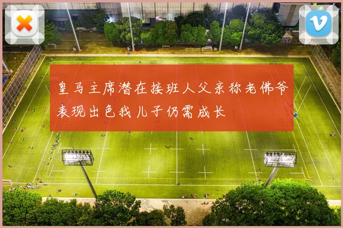 皇马主席潜在接班人父亲称老佛爷表现出色我儿子仍需成长