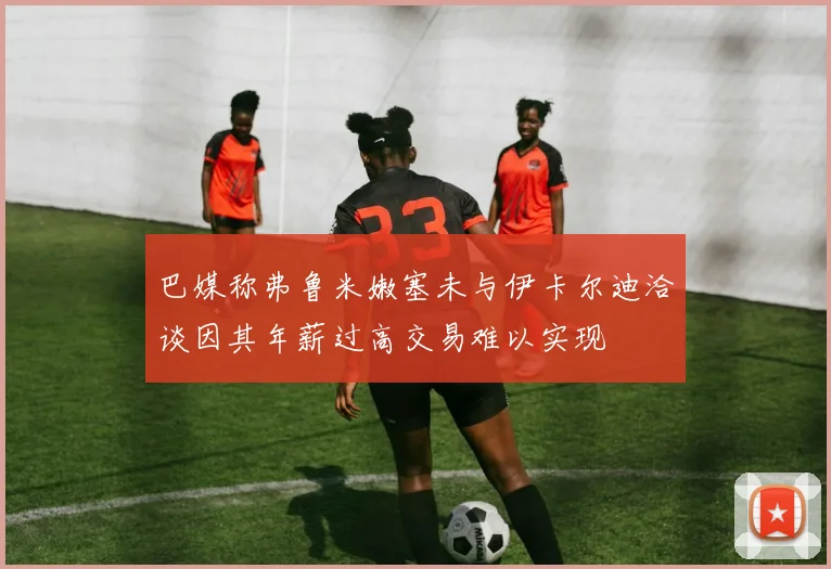 巴媒称弗鲁米嫩塞未与伊卡尔迪洽谈因其年薪过高交易难以实现