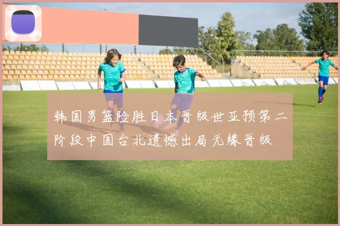 韩国男篮险胜日本晋级世亚预第二阶段中国台北遗憾出局无缘晋级