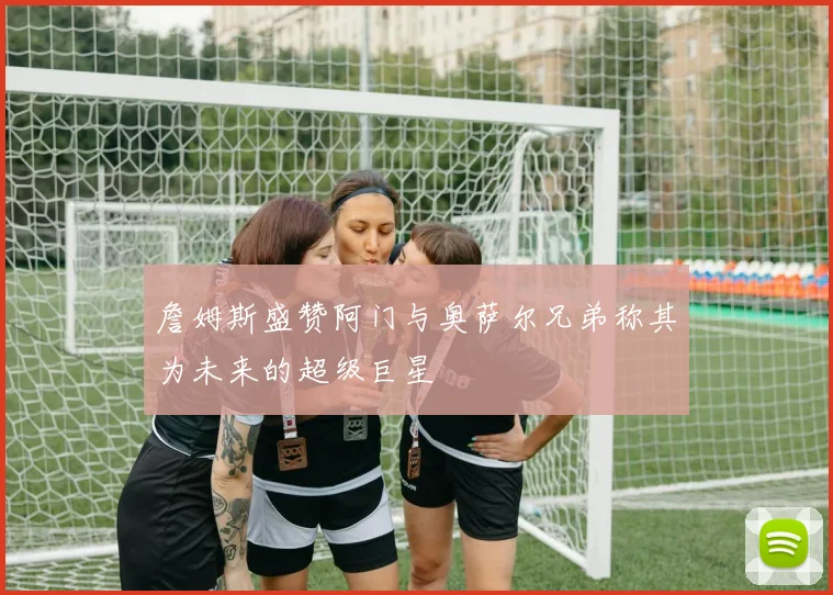 詹姆斯盛赞阿门与奥萨尔兄弟称其为未来的超级巨星