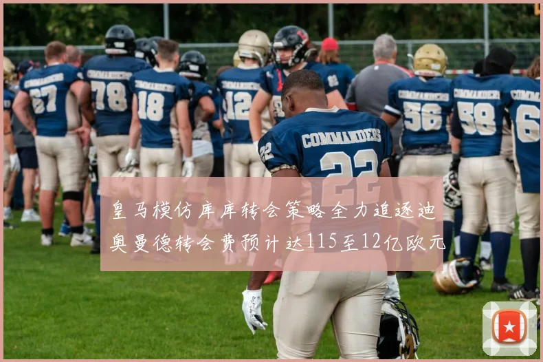 皇马模仿库库转会策略全力追逐迪奥曼德转会费预计达115至12亿欧元