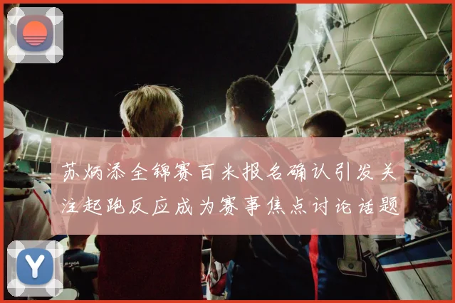 苏炳添全锦赛百米报名确认引发关注起跑反应成为赛事焦点讨论话题