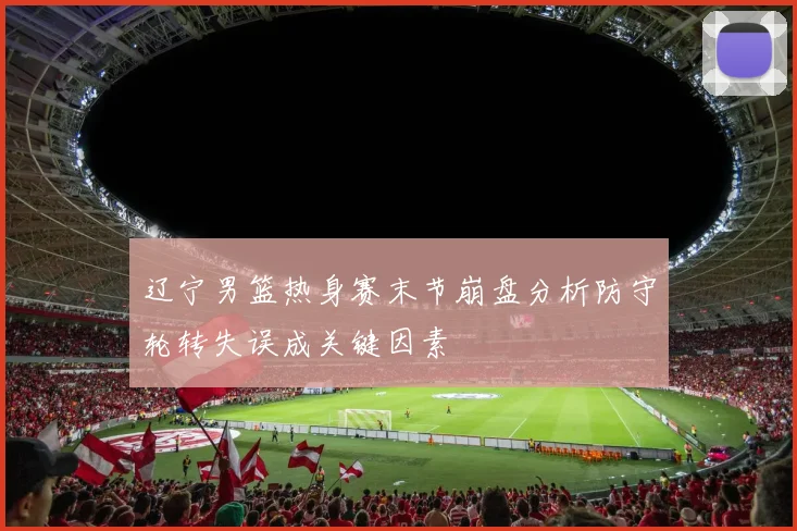 辽宁男篮热身赛末节崩盘分析防守轮转失误成关键因素