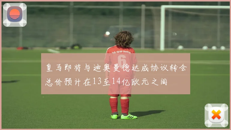 皇马即将与迪奥曼德达成协议转会总价预计在13至14亿欧元之间